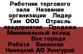 Работник торгового зала › Название организации ­ Лидер Тим, ООО › Отрасль предприятия ­ Продажи › Минимальный оклад ­ 25 000 - Все города Работа » Вакансии   . Ненецкий АО,Хонгурей п.